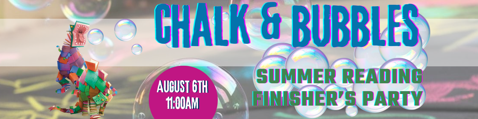 Banner graphic promoting a “Chalk & Bubbles Summer Reading Finisher’s Party” featuring colorful book-shaped dinosaur trying to catch floating soap bubbles in its mouth, and chalk drawings on pavement. Large text reads: “Chalk & Bubbles” and “Summer Reading Finisher’s Party.” A pink circle in the center reads: “August 6th 11:00AM.”
